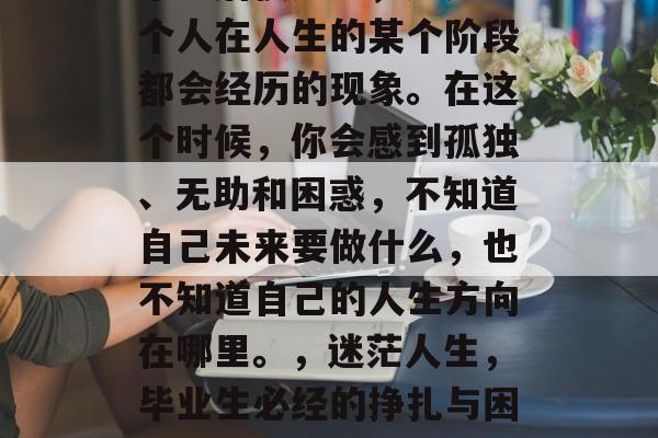 毕业后很迷茫,这是每个人在人生的某个阶段都会经历的现象。在这个时候,你会感到孤独、无助和困惑,不知道自己未来要做什么,也不知道自己的人生方向在哪里。,迷茫人生,毕业生必经的挣扎与困惑 毕业后很迷茫,这是每个人在人生的某个阶段都会经历的现象。在这个时候,你会感到孤独、无助和困惑,不知道自己未来要做什么,也不知道自己的人生方向在哪里。,迷茫人生,毕业生必经的挣扎与困惑