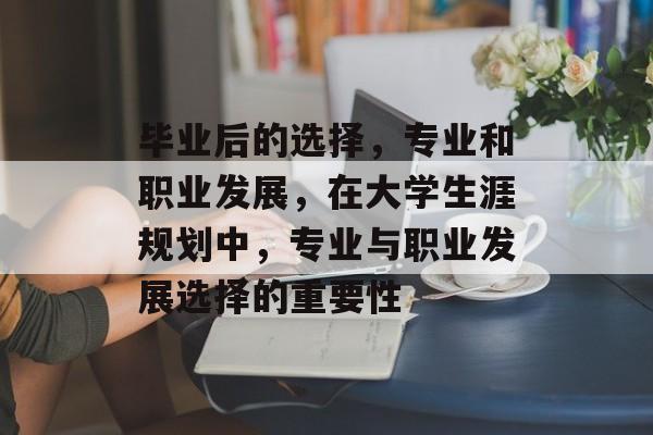毕业后的选择,专业和职业发展,在大学生涯规划中,专业与职业发展选择的重要性 毕业后的选择,专业和职业发展,在大学生涯规划中,专业与职业发展选择的重要性