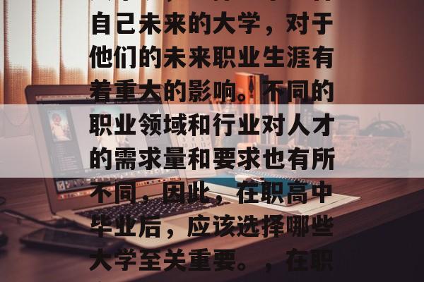 在当今社会，职业发展的竞争激烈，对于年轻人来说，选择一个适合自己未来的大学，对于他们的未来职业生涯有着重大的影响。不同的职业领域和行业对人才的需求量和要求也有所不同，因此，在职高中毕业后，应该选择哪些大学至关重要。，在职高中毕业生应重点考虑的大学有哪些专业和行业需求?