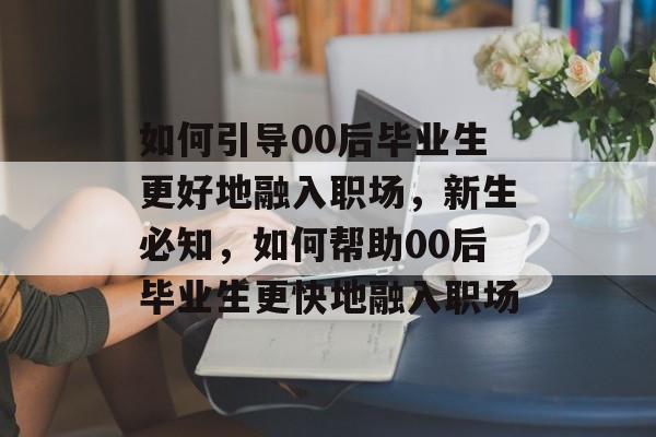 如何引导00后毕业生更好地融入职场,新生必知,如何帮助00后毕业生更快地融入职场 如何引导00后毕业生更好地融入职场,新生必知,如何帮助00后毕业生更快地融入职场