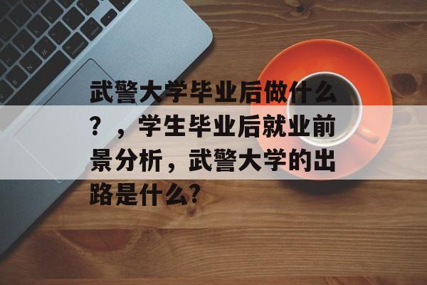 武警大学毕业后做什么?,学生毕业后就业前景分析,武警大学的出路是什么? 武警大学毕业后做什么?,学生毕业后就业前景分析,武警大学的出路是什么?