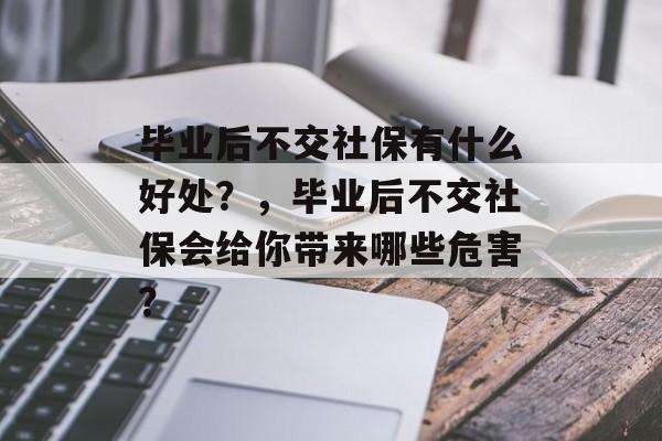毕业后不交社保有什么好处？，毕业后不交社保会给你带来哪些危害？