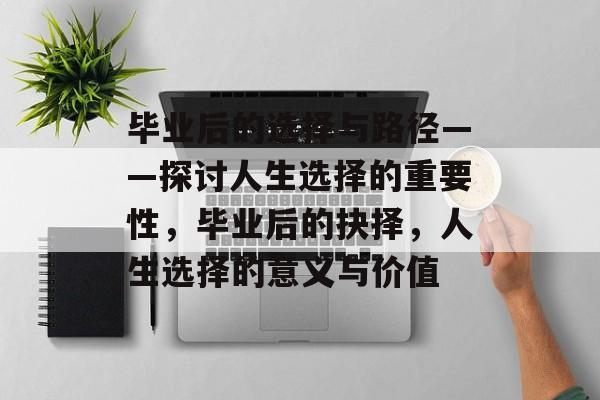 毕业后的选择与路径——探讨人生选择的重要性，毕业后的抉择，人生选择的意义与价值