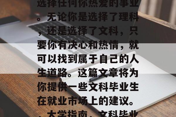 在大学毕业后,你可以选择任何你热爱的事业。无论你是选择了理科,还是选择了文科,只要你有决心和热情,就可以找到属于自己的人生道路。这篇文章将为你提供一些文科毕业生在就业市场上的建议。,大学指南,文科毕业生求职路上的策略 在大学毕业后,你可以选择任何你热爱的事业。无论你是选择了理科,还是选择了文科,只要你有决心和热情,就可以找到属于自己的人生道路。这篇文章将为你提供一些文科毕业生在就业市场上的建议。,大学指南,文科毕业生求职路上的策略
