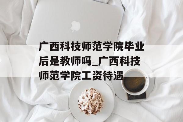 广西科技师范学院毕业后是教师吗_广西科技师范学院工资待遇