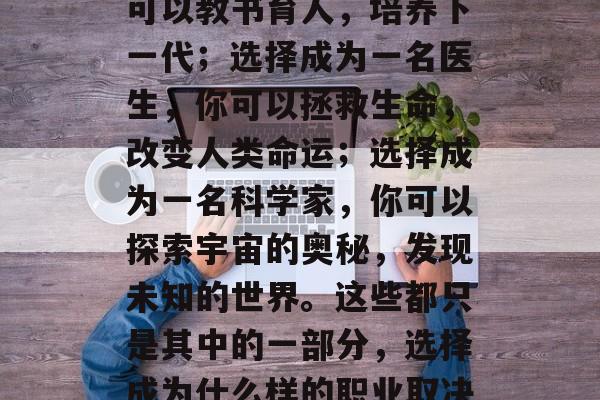 初中毕业后可以选择去做很多有意义的事情。选择成为一名老师,你可以教书育人,培养下一代;选择成为一名医生,你可以拯救生命,改变人类命运;选择成为一名科学家,你可以探索宇宙的奥秘,发现未知的世界。这些都只是其中的一部分,选择成为什么样的职业取决于你自己的兴趣和能力。,初中毕业,选择成为哪种职业对你的意义 初中毕业后可以选择去做很多有意义的事情。选择成为一名老师,你可以教书育人,培养下一代;选择成为一名医生,你可以拯救生命,改变人类命运;选择成为一名科学家,你可以探索宇宙的奥秘,发现未知的世界。这些都只是其中的一部分,选择成为什么样的职业取决于你自己的兴趣和能力。,初中毕业,选择成为哪种职业对你的意义