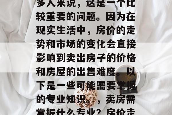 毕业后的卖出房子需要掌握哪些专业?对于许多人来说,这是一个比较重要的问题。因为在现实生活中,房价的走势和市场的变化会直接影响到卖出房子的价格和房屋的出售难度。以下是一些可能需要掌握的专业知识。,卖房需掌握什么专业?房价走势及市场变化会影响房产价格与销售难度。 毕业后的卖出房子需要掌握哪些专业?对于许多人来说,这是一个比较重要的问题。因为在现实生活中,房价的走势和市场的变化会直接影响到卖出房子的价格和房屋的出售难度。以下是一些可能需要掌握的专业知识。,卖房需掌握什么专业?房价走势及市场变化会影响房产价格与销售难度。