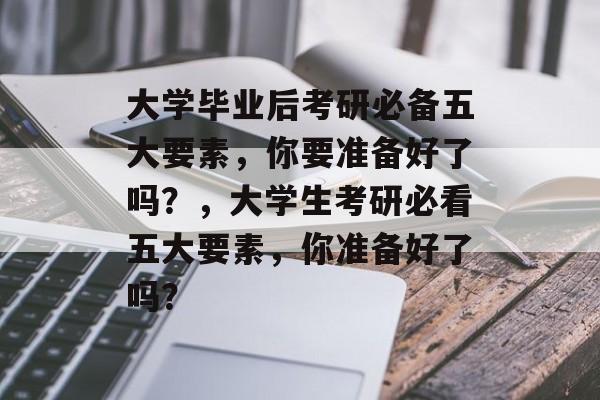大学毕业后考研必备五大要素，你要准备好了吗？，大学生考研必看五大要素，你准备好了吗？