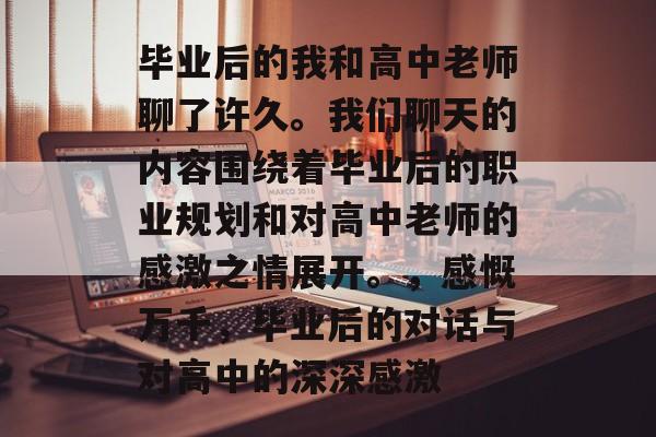 毕业后的我和高中老师聊了许久。我们聊天的内容围绕着毕业后的职业规划和对高中老师的感激之情展开。，感慨万千，毕业后的对话与对高中的深深感激