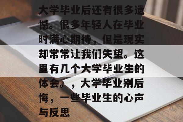 大学毕业后还有很多遗憾。很多年轻人在毕业时满心期待,但是现实却常常让我们失望。这里有几个大学毕业生的体会。,大学毕业别后悔,一些毕业生的心声与反思 大学毕业后还有很多遗憾。很多年轻人在毕业时满心期待,但是现实却常常让我们失望。这里有几个大学毕业生的体会。,大学毕业别后悔,一些毕业生的心声与反思
