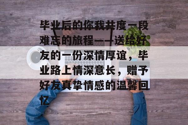 毕业后的你我共度一段难忘的旅程——送给好友的一份深情厚谊,毕业路上情深意长,赠予好友真挚情感的温馨回忆 毕业后的你我共度一段难忘的旅程——送给好友的一份深情厚谊,毕业路上情深意长,赠予好友真挚情感的温馨回忆