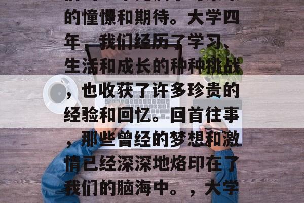 毕业季的最后一天,我们的心中充满了对未来的憧憬和期待。大学四年,我们经历了学习、生活和成长的种种挑战,也收获了许多珍贵的经验和回忆。回首往事,那些曾经的梦想和激情已经深深地烙印在了我们的脑海中。,大学四年,梦想与热情的沉淀 毕业季的最后一天,我们的心中充满了对未来的憧憬和期待。大学四年,我们经历了学习、生活和成长的种种挑战,也收获了许多珍贵的经验和回忆。回首往事,那些曾经的梦想和激情已经深深地烙印在了我们的脑海中。,大学四年,梦想与热情的沉淀