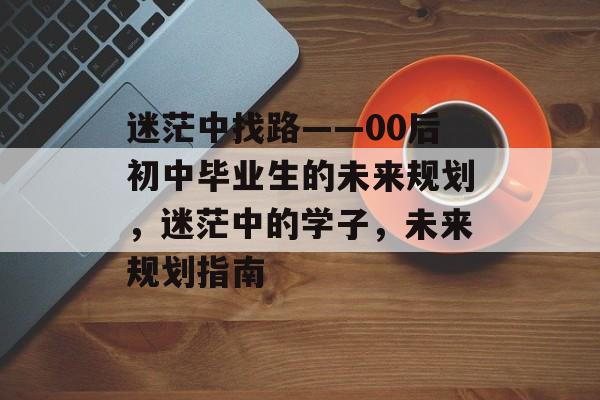 迷茫中找路——00后初中毕业生的未来规划,迷茫中的学子,未来规划指南 迷茫中找路——00后初中毕业生的未来规划,迷茫中的学子,未来规划指南