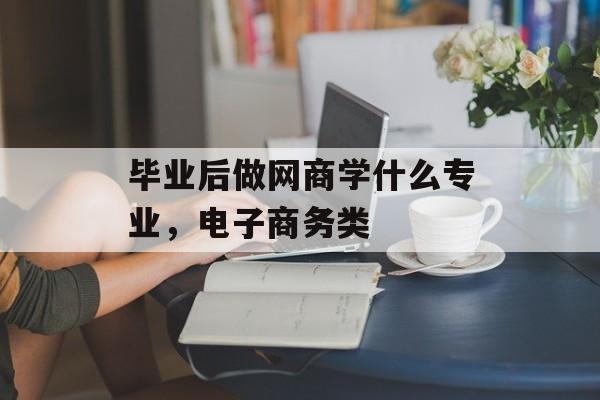 毕业后做网商学什么专业,电子商务类 毕业后做网商学什么专业,电子商务类