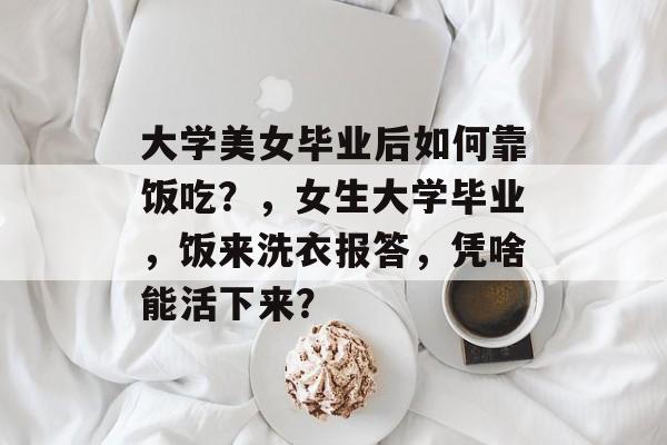 大学美女毕业后如何靠饭吃?,女生大学毕业,饭来洗衣报答,凭啥能活下来? 大学美女毕业后如何靠饭吃?,女生大学毕业,饭来洗衣报答,凭啥能活下来?