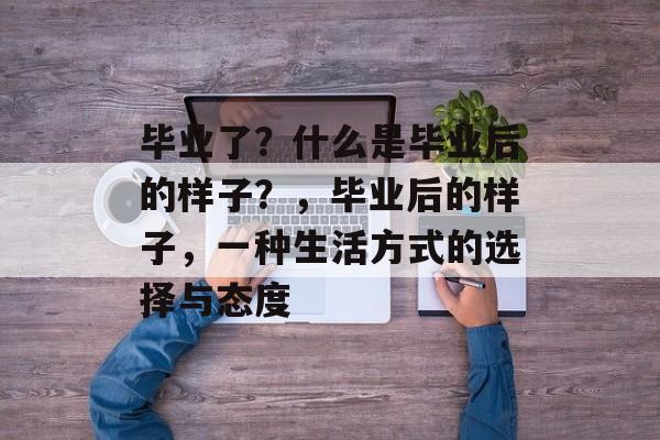 毕业了?什么是毕业后的样子?,毕业后的样子,一种生活方式的选择与态度 毕业了?什么是毕业后的样子?,毕业后的样子,一种生活方式的选择与态度