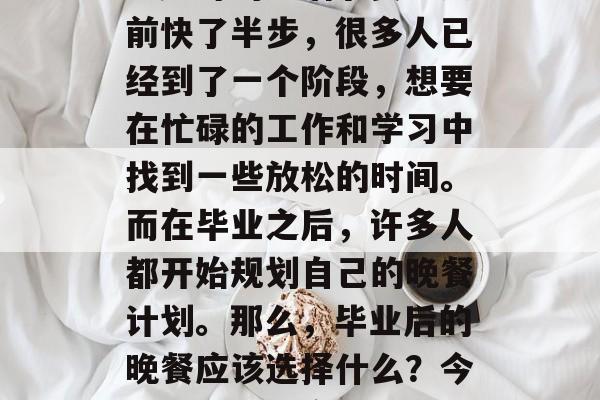 毕业后的晚餐，这是一个让人难以忘怀的时刻。此时的生活节奏比之前快了半步，很多人已经到了一个阶段，想要在忙碌的工作和学习中找到一些放松的时间。而在毕业之后，许多人都开始规划自己的晚餐计划。那么，毕业后的晚餐应该选择什么？今天就来为大家介绍一下。，饭点，工作之余的享受！