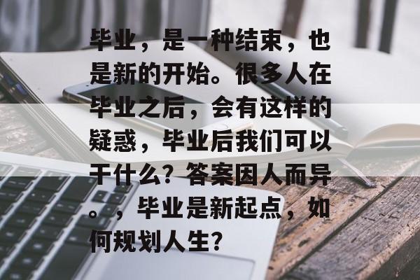 毕业,是一种结束,也是新的开始。很多人在毕业之后,会有这样的疑惑,毕业后我们可以干什么?答案因人而异。,毕业是新起点,如何规划人生? 毕业,是一种结束,也是新的开始。很多人在毕业之后,会有这样的疑惑,毕业后我们可以干什么?答案因人而异。,毕业是新起点,如何规划人生?