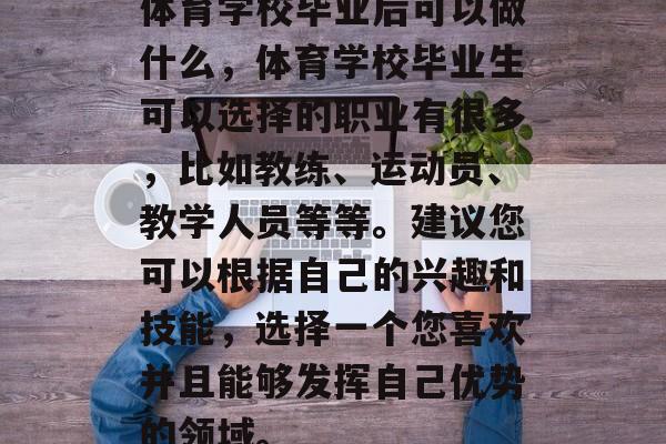体育学校毕业后可以做什么，体育学校毕业生可以选择的职业有很多，比如教练、运动员、教学人员等等。建议您可以根据自己的兴趣和技能，选择一个您喜欢并且能够发挥自己优势的领域。
