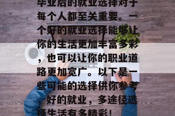 毕业后的就业选择对于每个人都至关重要。一个好的就业选择能够让你的生活更加丰富多彩，也可以让你的职业道路更加宽广。以下是一些可能的选择供你参考，好的就业，多途径选择生活有多精彩！