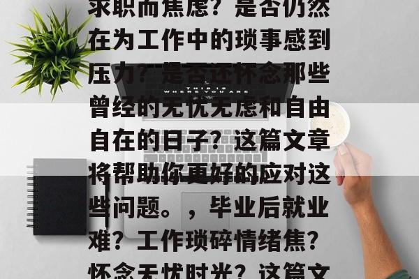 毕业后的你是否还在为求职而焦虑？是否仍然在为工作中的琐事感到压力？是否还怀念那些曾经的无忧无虑和自由自在的日子？这篇文章将帮助你更好的应对这些问题。，毕业后就业难？工作琐碎情绪焦？怀念无忧时光？这篇文章帮你解决迷茫与焦虑