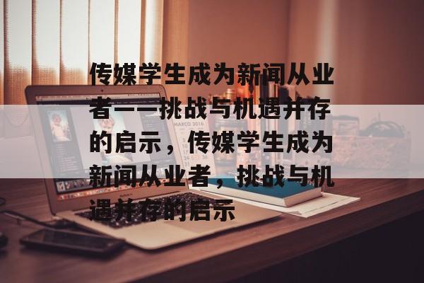传媒学生成为新闻从业者——挑战与机遇并存的启示,传媒学生成为新闻从业者,挑战与机遇并存的启示 传媒学生成为新闻从业者——挑战与机遇并存的启示,传媒学生成为新闻从业者,挑战与机遇并存的启示