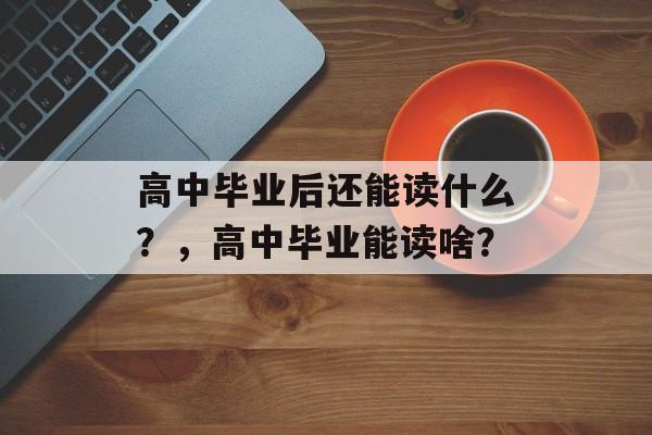 高中毕业后还能读什么?,高中毕业能读啥? 高中毕业后还能读什么?,高中毕业能读啥?