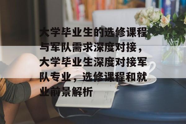 大学毕业生的选修课程与军队需求深度对接，大学毕业生深度对接军队专业，选修课程和就业前景解析