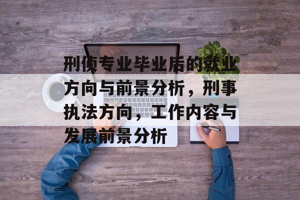 刑侦专业毕业后的就业方向与前景分析，刑事执法方向，工作内容与发展前景分析