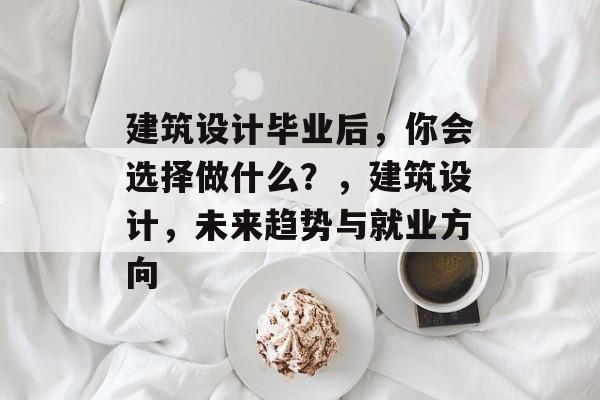 建筑设计毕业后,你会选择做什么?,建筑设计,未来趋势与就业方向 建筑设计毕业后,你会选择做什么?,建筑设计,未来趋势与就业方向