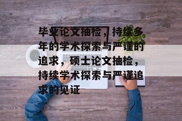 毕业论文抽检，持续多年的学术探索与严谨的追求，硕士论文抽检，持续学术探索与严谨追求的见证