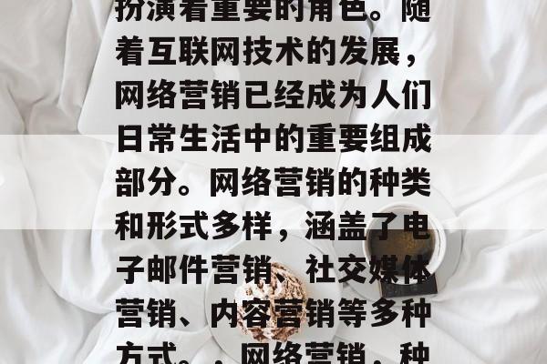 网络营销在当今社会中扮演着重要的角色。随着互联网技术的发展，网络营销已经成为人们日常生活中的重要组成部分。网络营销的种类和形式多样，涵盖了电子邮件营销、社交媒体营销、内容营销等多种方式。，网络营销，种类繁多，形式多样