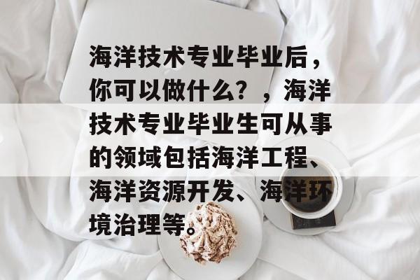海洋技术专业毕业后，你可以做什么？，海洋技术专业毕业生可从事的领域包括海洋工程、海洋资源开发、海洋环境治理等。