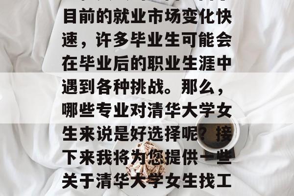 清华大学女生毕业后找工作是一门需要长期学习和实践的学问。由于目前的就业市场变化快速,许多毕业生可能会在毕业后的职业生涯中遇到各种挑战。那么,哪些专业对清华大学女生来说是好选择呢?接下来我将为您提供一些关于清华大学女生找工作的大致方向。,清华大学女生求职指南,哪些专业好选择 清华大学女生毕业后找工作是一门需要长期学习和实践的学问。由于目前的就业市场变化快速,许多毕业生可能会在毕业后的职业生涯中遇到各种挑战。那么,哪些专业对清华大学女生来说是好选择呢?接下来我将为您提供一些关于清华大学女生找工作的大致方向。,清华大学女生求职指南,哪些专业好选择