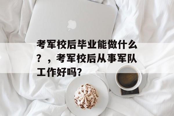 考军校后毕业能做什么？，考军校后从事军队工作好吗？