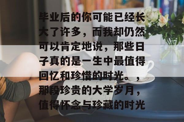毕业后的你可能已经长大了许多,而我却仍然可以肯定地说,那些日子真的是一生中最值得回忆和珍惜的时光。,那段珍贵的大学岁月,值得怀念与珍藏的时光 毕业后的你可能已经长大了许多,而我却仍然可以肯定地说,那些日子真的是一生中最值得回忆和珍惜的时光。,那段珍贵的大学岁月,值得怀念与珍藏的时光