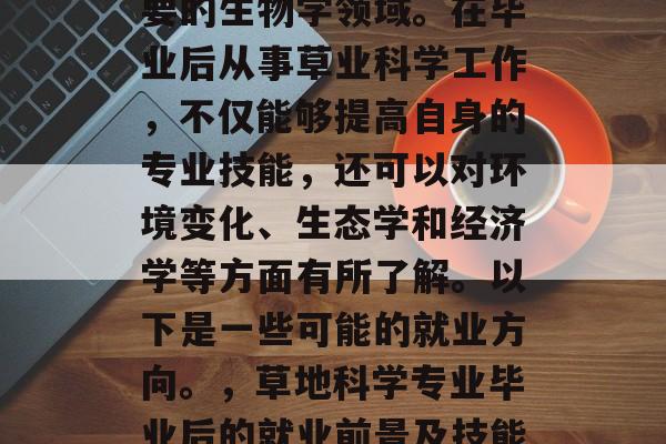 草业科学是一种非常重要的生物学领域。在毕业后从事草业科学工作，不仅能够提高自身的专业技能，还可以对环境变化、生态学和经济学等方面有所了解。以下是一些可能的就业方向。，草地科学专业毕业后的就业前景及技能提升指南