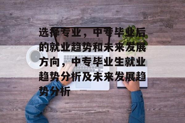 选择专业，中专毕业后的就业趋势和未来发展方向，中专毕业生就业趋势分析及未来发展趋势分析