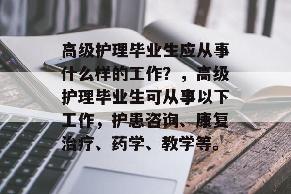 高级护理毕业生应从事什么样的工作？，高级护理毕业生可从事以下工作，护患咨询、康复治疗、药学、教学等。