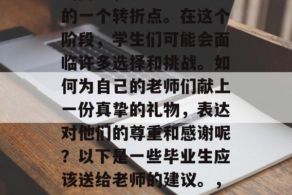 毕业是人生中一个重要的阶段,它是学生生涯的一个转折点。在这个阶段,学生们可能会面临许多选择和挑战。如何为自己的老师们献上一份真挚的礼物,表达对他们的尊重和感谢呢?以下是一些毕业生应该送给老师的建议。,真心向师感恩,毕业礼送礼必备清单 毕业是人生中一个重要的阶段,它是学生生涯的一个转折点。在这个阶段,学生们可能会面临许多选择和挑战。如何为自己的老师们献上一份真挚的礼物,表达对他们的尊重和感谢呢?以下是一些毕业生应该送给老师的建议。,真心向师感恩,毕业礼送礼必备清单