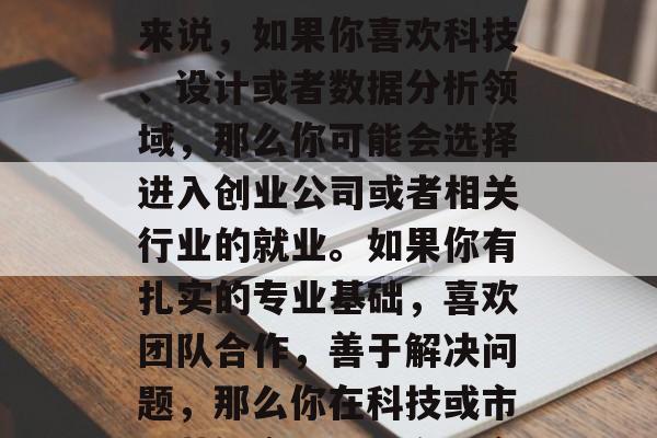 毕业后的就业方向在很大程度上取决于你的兴趣、能力和技能。一般来说，如果你喜欢科技、设计或者数据分析领域，那么你可能会选择进入创业公司或者相关行业的就业。如果你有扎实的专业基础，喜欢团队合作，善于解决问题，那么你在科技或市场营销方面可能有更多的机会。，未来就业路径，兴趣决定方向