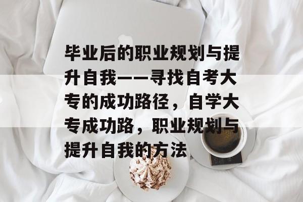 毕业后的职业规划与提升自我——寻找自考大专的成功路径,自学大专成功路,职业规划与提升自我的方法 毕业后的职业规划与提升自我——寻找自考大专的成功路径,自学大专成功路,职业规划与提升自我的方法