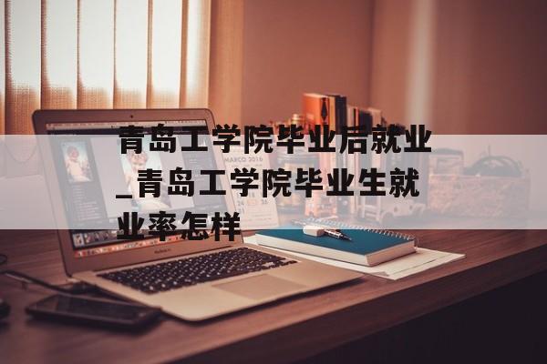 青岛工学院毕业后就业_青岛工学院毕业生就业率怎样 青岛工学院毕业后就业_青岛工学院毕业生就业率怎样