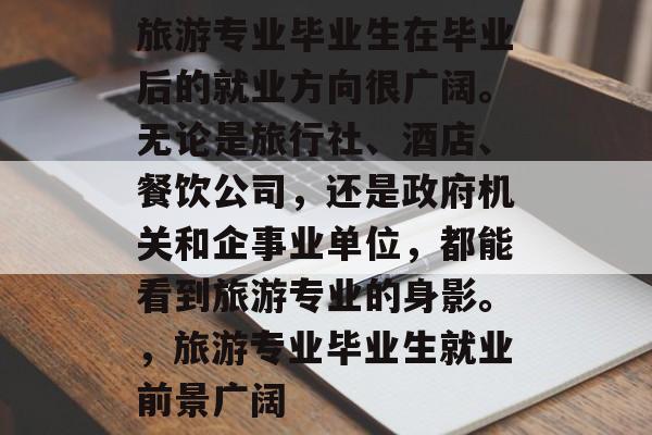 旅游专业毕业生在毕业后的就业方向很广阔。无论是旅行社、酒店、餐饮公司，还是政府机关和企事业单位，都能看到旅游专业的身影。，旅游专业毕业生就业前景广阔