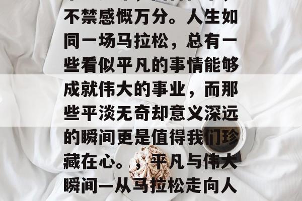 毕业多年，回首往事，不禁感慨万分。人生如同一场马拉松，总有一些看似平凡的事情能够成就伟大的事业，而那些平淡无奇却意义深远的瞬间更是值得我们珍藏在心。，平凡与伟大瞬间—从马拉松走向人生的绝境与超凡