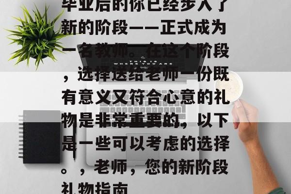 毕业后的你已经步入了新的阶段——正式成为一名教师。在这个阶段,选择送给老师一份既有意义又符合心意的礼物是非常重要的,以下是一些可以考虑的选择。,老师,您的新阶段礼物指南 毕业后的你已经步入了新的阶段——正式成为一名教师。在这个阶段,选择送给老师一份既有意义又符合心意的礼物是非常重要的,以下是一些可以考虑的选择。,老师,您的新阶段礼物指南