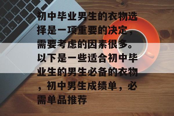 初中毕业男生的衣物选择是一项重要的决定，需要考虑的因素很多。以下是一些适合初中毕业生的男生必备的衣物，初中男生成绩单，必需单品推荐