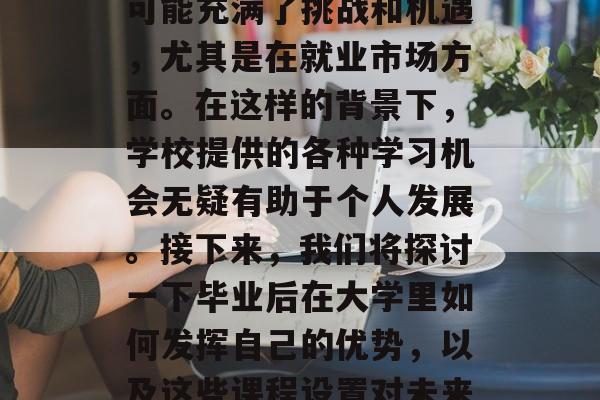 毕业后的学习生涯中,大学是一个关键的阶段。这个阶段的学习生涯可能充满了挑战和机遇,尤其是在就业市场方面。在这样的背景下,学校提供的各种学习机会无疑有助于个人发展。接下来,我们将探讨一下毕业后在大学里如何发挥自己的优势,以及这些课程设置对未来的就业前景的影响。,大学,求职与发展的黄金时期 毕业后的学习生涯中,大学是一个关键的阶段。这个阶段的学习生涯可能充满了挑战和机遇,尤其是在就业市场方面。在这样的背景下,学校提供的各种学习机会无疑有助于个人发展。接下来,我们将探讨一下毕业后在大学里如何发挥自己的优势,以及这些课程设置对未来的就业前景的影响。,大学,求职与发展的黄金时期