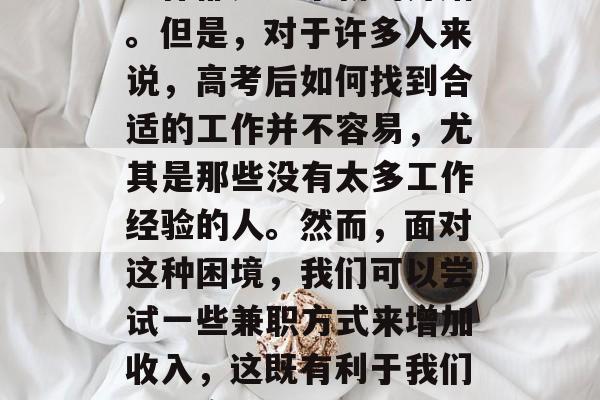 高考结束后,在人生的道路上需要做出选择。就业领域多样,每一份工作都是一个新的开始。但是,对于许多人来说,高考后如何找到合适的工作并不容易,尤其是那些没有太多工作经验的人。然而,面对这种困境,我们可以尝试一些兼职方式来增加收入,这既有利于我们解决实际问题,也有助于扩大我们的视野。,兼职找工作不易?找份好工作不难! 高考结束后,在人生的道路上需要做出选择。就业领域多样,每一份工作都是一个新的开始。但是,对于许多人来说,高考后如何找到合适的工作并不容易,尤其是那些没有太多工作经验的人。然而,面对这种困境,我们可以尝试一些兼职方式来增加收入,这既有利于我们解决实际问题,也有助于扩大我们的视野。,兼职找工作不易?找份好工作不难!