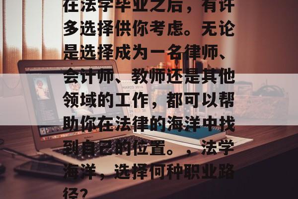 在法学毕业之后,有许多选择供你考虑。无论是选择成为一名律师、会计师、教师还是其他领域的工作,都可以帮助你在法律的海洋中找到自己的位置。,法学海洋,选择何种职业路径? 在法学毕业之后,有许多选择供你考虑。无论是选择成为一名律师、会计师、教师还是其他领域的工作,都可以帮助你在法律的海洋中找到自己的位置。,法学海洋,选择何种职业路径?